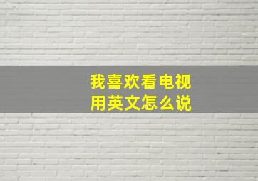 我喜欢看电视 用英文怎么说